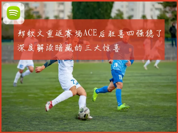 郑钦文重返赛场ACE后狂喜四强稳了深度解读暗藏的三大惊喜