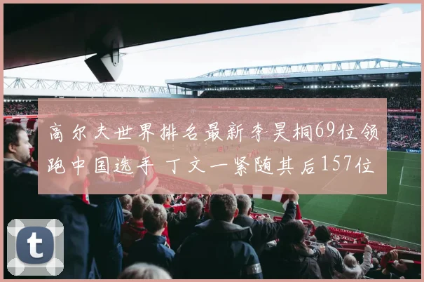 高尔夫世界排名最新李昊桐69位领跑中国选手 丁文一紧随其后157位