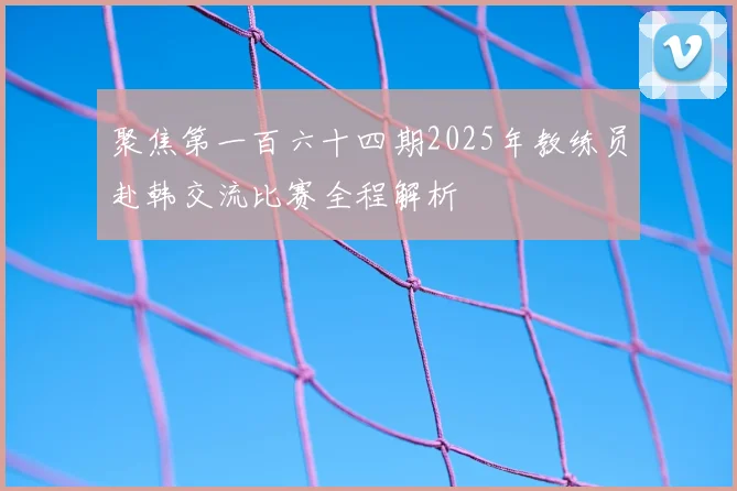 聚焦第一百六十四期2025年教练员赴韩交流比赛全程解析