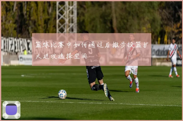 篮球比赛中如何通过后撤步投篮扩大进攻选择空间