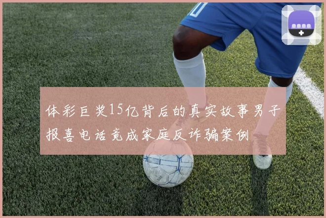 体彩巨奖15亿背后的真实故事男子报喜电话竟成家庭反诈骗案例