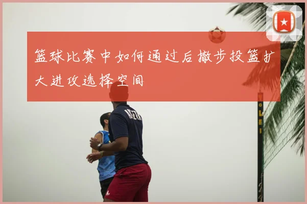 篮球比赛中如何通过后撤步投篮扩大进攻选择空间