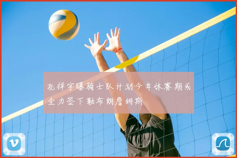 孔祥宇曝骑士队计划今年休赛期或全力签下勒布朗詹姆斯