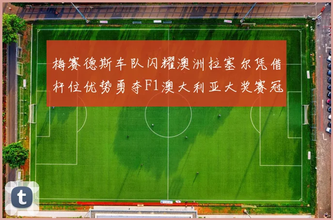 梅赛德斯车队闪耀澳洲拉塞尔凭借杆位优势勇夺F1澳大利亚大奖赛冠军