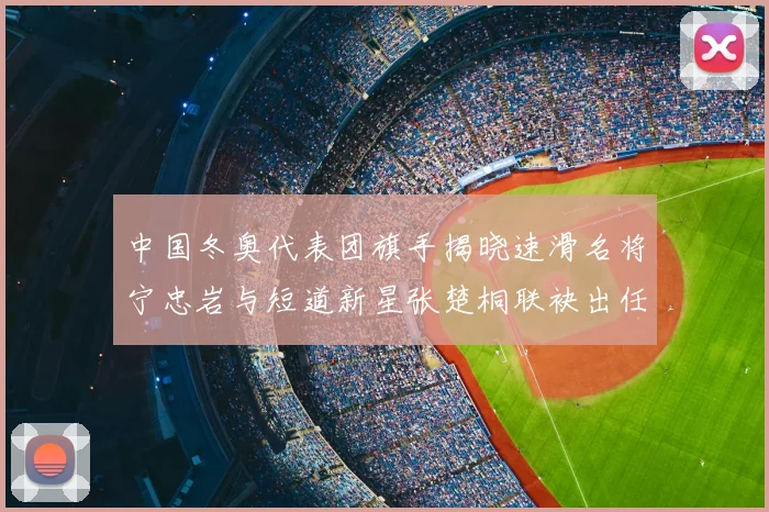 中国冬奥代表团旗手揭晓速滑名将宁忠岩与短道新星张楚桐联袂出任