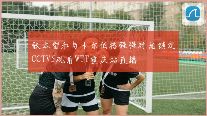 张本智和与卡尔伯格强强对话锁定CCTV5观看WTT重庆站直播