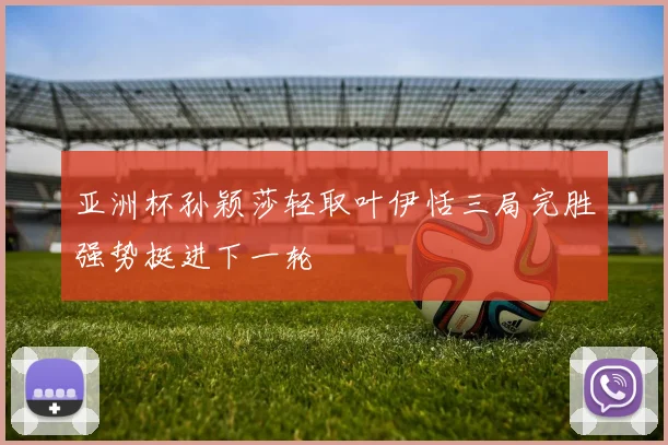 亚洲杯孙颖莎轻取叶伊恬三局完胜强势挺进下一轮