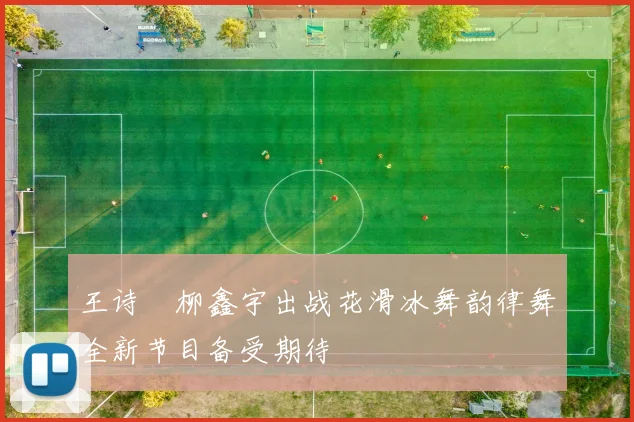 王诗玥柳鑫宇出战花滑冰舞韵律舞全新节目备受期待