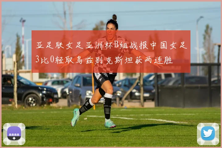 亚足联女足亚洲杯B组战报中国女足3比0轻取乌兹别克斯坦获两连胜