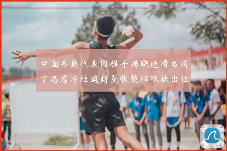 中国冬奥代表团旗手揭晓速滑名将宁忠岩与短道新星张楚桐联袂出任